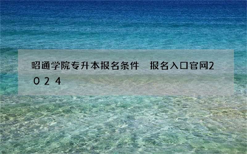 昭通学院专升本报名条件 报名入口官网2024